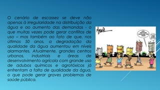 O cenário de escassez se deve não 
apenas à irregularidade na distribuição da 
água e ao aumento das demandas - o 
que muitas vezes pode gerar conflitos de 
uso – mas também ao fato de que, nos 
últimos 50 anos, a degradação da 
qualidade da água aumentou em níveis 
alarmantes. Atualmente, grandes centros 
urbanos, industriais e áreas de 
desenvolvimento agrícola com grande uso 
de adubos químicos e agrotóxicos já 
enfrentam a falta de qualidade da água, 
o que pode gerar graves problemas de 
saúde pública. 
 