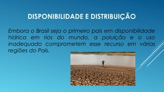DISPONIBILIDADE E DISTRIBUIÇÃO 
Embora o Brasil seja o primeiro país em disponibilidade 
hídrica em rios do mundo, a poluição e o uso 
inadequado comprometem esse recurso em várias 
regiões do País. 
 