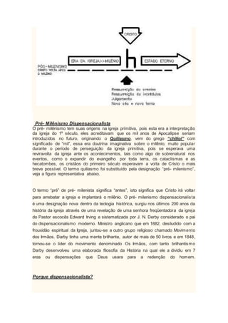 Pré- Milênismo Dispensacionalista
O pré- milênismo tem suas origens na igreja primitiva, pois esta era a interpretação
da igreja do 1º século, eles acreditavam que os mil anos de Apocalipse seriam
introduzidos no futuro, originando o Quiliasmo, vem do grego “chilioi” com
significado de “mil”, essa era doutrina imaginativa sobre o milênio, muito popular
durante o período de perseguição da igreja primitiva, pois se esperava uma
reviravolta da igreja ante os acontecimentos, tais como algo de sobrenatural nos
eventos, como o expandir do evangelho por toda terra, os cataclísmas e as
hecatombes, os cristãos do primeiro século esperavam a volta de Cristo o mais
breve possível. O termo quiliasmo foi substituído pela designação “pré- milenismo”,
veja a figura representativa abaixo.
O termo “pré” de pré- milenista significa “antes”, isto significa que Cristo irá voltar
para arrebatar a igreja e implantará o milênio. O pré- milenismo dispensacionalista
é uma designação nova dentro da teologia histórica, surgiu nos últimos 200 anos da
história da igreja através de uma revelação de uma senhora freqüentadora da igreja
do Pastor escocês Edward Irving e sistematizada por J. N. Derby considerado o pai
do dispensacionalismo moderno. Ministro anglicano que em 1882, desiludido com a
frouxidão espiritual da Igreja, juntou-se a outro grupo religioso chamado Movimento
dos Irmãos. Darby tinha uma mente brilhante, autor de mais de 50 livros e em 1848,
tornou-se o líder do movimento denominado Os Irmãos, com tanto brilhantismo
Darby desenvolveu uma elaborada filosofia da História na qual ele a dividiu em 7
eras ou dispensações que Deus usara para a redenção do homem.
Porque dispensacionalista?
 
