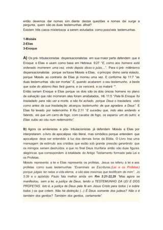 então devemos dar nomes sim diante destas questões e nomes daí surge a
pergunta, quem são as duas testemunhas afinal?
Existem três casos misteriosos a serem estudados como possíveis testemunhas.
1-Moisés
2-Elias
3-Enoque
A) Os pré- tribulacionistas dispensacionalistas em sua maior parte defendem que é
Enoque e Elias e usam como base em Hebreus 9:27 “E, como aos homens está
ordenado morrerem uma vez, vindo depois disso o juízo,...”. Para o pré- milênismo
dispensacionalistas porque se fosse Moisés e Elias, o principio divino seria violado,
porque Moisés ao contrario de Elias já morreu uma vez. E conforme Ap 11:7 “as
duas testemunhas vão ser mortas” E, quando acabarem o seu testemunho, a besta
que sobe do abismo lhes fará guerra, e os vencerá, e os matará ““.
Então seriam Enoque e Elias porque os dois são os dois únicos homens no plano
de salvação que não morreram eles foram arrebatados, Hb 11:5 “Pela fé Enoque foi
trasladado para não ver a morte, e não foi achado, porque Deus o trasladara; visto
como antes da sua trasladação alcançou testemunho de que agradara a Deus”. E
Elias foi levado por redemoinho II Rs 2:11 “E sucedeu que, indo eles andando e
falando, eis que um carro de fogo, com cavalos de fogo, os separou um do outro; e
Elias subiu ao céu num redemoinho”.
B) Agora os amilenistas e pós- tribulacionistas já defendem Moisés e Elias por
interpretarem o livro de apocalipse não literal, mas simbólico porque entendem que
apocalipse deve ser entendido à luz dos demais livros da Bíblia. O Livro traz uma
mensagem de estimulo aos cristãos que estão sob grande pressão garantindo que
os inimigos seriam destruídos e que no final Deus triunfaria então são duas figuras
alegóricas que correspondem à totalidade do Antigo Testamento formado pela Lei e
os Profetas.
Moisés representa a lei e Elias representa os profetas, Jesus se referiu à lei e aos
profetas como suas testemunhas “Examinais as Escrituras,(Lei e os Profetas)
porque julgais ter nelas a vida eterna, e são elas mesmas que testificam de mim”. Jo
5:39 e o apóstolo Paulo fala melhor ainda em Rm 3:21-22,29 “Mas agora se
manifestou, sem a lei, a justiça de Deus, tendo o TESTEMUNHO DA LEI E DOS
PROFETAS. Isto é, a justiça de Deus pela fé em Jesus Cristo para todos ( e sobre
todos ) os que crêem. Não há distinção (...) É Deus somente dos judeus? Não o é
também dos gentios? Também dos gentios, certamente”.
 
