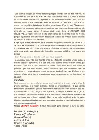 Eles usam o episódio do monte da transfiguração falando com ele dois homens, na
qual Pedro ao falar em II Pd 1:16- 19a
"Não vos fizemos saber o PODER e a vinda
de nosso Senhor Jesus Cristo, seguindo fábulas artificialmente compostas, mas nós
mesmos vimos a sua majestade. Pois ele recebeu de Deus Pai honra e glória,
quando da magnífica glória lhe foi dirigida a seguinte voz: Este é o meu Filho Amado,
em quem me comprazo. Nós mesmos ouvimos esta voz vinda do céu, estando nós
com ele no monte santo. E temos ainda mais firme a PALAVRA DOS
PROFETAS...”, Pedro tinha em mente a lembrança do momento vivido no monte,
porque o judaísmo apostata tinham desprezado a Lei e os Profetas dando ouvidos
ao talmude e as tradições rabínicas.
E logo após a ressurreição de Jesus iam dois discípulos a caminho de Emaús e Lc
24:13-16,44 e conversando sobre tudo que havia sucedido e Jesus se aproximou e
ia com eles e eles não conheciam à Jesus “E eis que no mesmo dia iam dois deles
para uma aldeia, que distava de Jerusalém sessenta estádios, cujo nome era
Emaús.
E iam falando entre si de tudo aquilo que havia sucedido.
E aconteceu que, indo eles falando entre si, e fazendo perguntas um ao outro, o
mesmo Jesus se aproximou, e ia com eles. Mas os olhos deles estavam como que
fechados, para que o não conhecesse, então Jesus lhes disse: São estas as
palavras que vos falei estando ainda convosco, que era necessário que se
cumprisse tudo o que de mim estava escrito na lei de Moisés, nos Profetas e nos
Salmos. “Então abriu lhes o entendimento para compreenderem as Escrituras” Lc
24:44-45.
Conclusão
Para entendermos as escrituras temos que interpretar a própria sempre a luz da
própria escritura, e o maior problema dentro do evangelicalismo é que somos
biblicamente analfabetos, pois se não tivermos familiarizado com o texto in loco nos
apaixonaremos por todo engano que aparecer, e sempre aparecem os enganos,
pois devido ao nosso analfabetismo bíblico, tem se procurado a devida interpretação
das escrituras sem o devido cuidado. Alem de ter muita espiritualização de textos
bíblicos, ou seja espiritualizamos algo que não é espiritual e não espiritualizamos e
que tem que ser espiritual.
Método LEGADO (LEGACY) de Hank Hanegraaff para entender os livros da bíblia
Location (Localização)
Essence (Essência)
Genre (Gênero)
Author (Autor)
Context (Contexto)
Years (Ano)
 