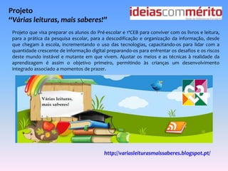 Projeto 
“Várias leituras, mais saberes!” 
Projeto que visa preparar os alunos do Pré-escolar e 1ºCEB para conviver com os livros e leitura, 
para a prática da pesquisa escolar, para a descodificação e organização da informação, desde 
que chegam à escola, incrementando o uso das tecnologias, capacitando-os para lidar com a 
quantidade crescente de informação digital preparando-os para enfrentar os desafios e os riscos 
deste mundo instável e mutante em que vivem. Ajustar os meios e as técnicas à realidade da 
aprendizagem é assim o objetivo primeiro, permitindo às crianças um desenvolvimento 
integrado associado a momentos de prazer. 
http://variasleiturasmaissaberes.blogspot.pt/ 
 