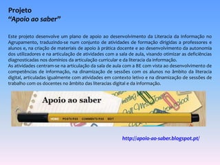 Projeto 
“Apoio ao saber” 
Este projeto desenvolve um plano de apoio ao desenvolvimento da Literacia da Informação no 
Agrupamento, traduzindo-se num conjunto de atividades de formação dirigidas a professores e 
alunos e, na criação de materiais de apoio à prática docente e ao desenvolvimento da autonomia 
dos utilizadores e na articulação de atividades com a sala de aula, visando otimizar as deficiências 
diagnosticadas nos domínios da articulação curricular e da literacia da informação. 
As atividades centram-se na articulação da sala de aula com a BE com vista ao desenvolvimento de 
competências de informação, na dinamização de sessões com os alunos no âmbito da literacia 
digital, articuladas igualmente com atividades em contexto letivo e na dinamização de sessões de 
trabalho com os docentes no âmbito das literacias digital e da informação. 
http://apoio-ao-saber.blogspot.pt/ 
 