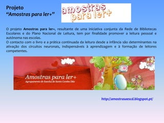 Projeto 
“Amostras para ler+” 
O projeto Amostras para ler+, resultante de uma iniciativa conjunta da Rede de Bibliotecas 
Escolares e do Plano Nacional de Leitura, tem por finalidade promover a leitura pessoal e 
autónoma nas escolas. 
O contacto com o livro e a prática continuada da leitura desde a infância são determinantes na 
ativação dos circuitos neuronais, indispensáveis à aprendizagem e à formação de leitores 
competentes. 
http://amostrasaescd.blogspot.pt/ 
 