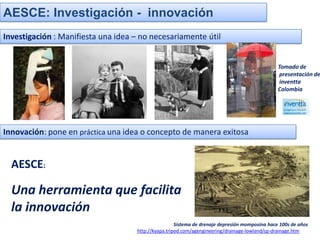 AESCE: Investigación - innovación
Investigación : Manifiesta una idea – no necesariamente útil


                                                                                                Tomado de
                                                                                                 presentación de
                                                                                                 inventta
                                                                                                Colombia




Innovación: pone en práctica una idea o concepto de manera exitosa


  AESCE:

  Una herramienta que facilita
  la innovación
                                                     Sistema de drenaje depresión momposina hace 100s de años
                                    http://kyapa.tripod.com/agengineering/drainage-lowland/sp-drainage.htm
 