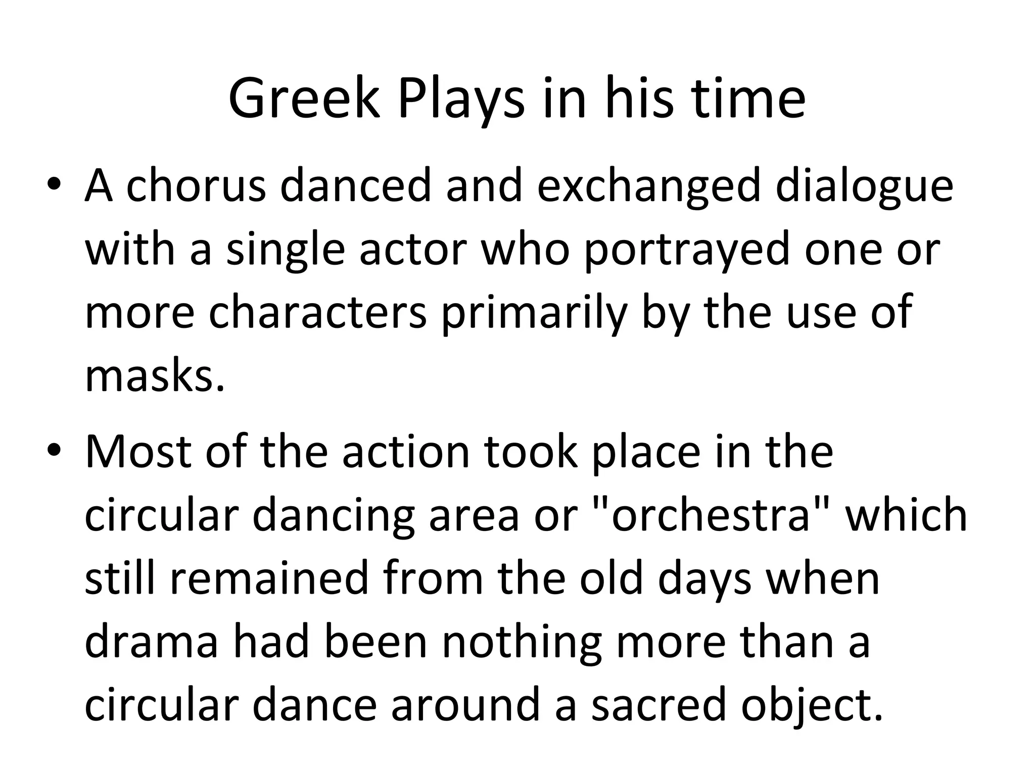 Greek Plays in his time A chorus danced and exchanged dialogue with a single actor who portrayed one or more characters primarily by the use of masks.  Most of the action took place in the circular dancing area or "orchestra" which still remained from the old days when drama had been nothing more than a circular dance around a sacred object. 