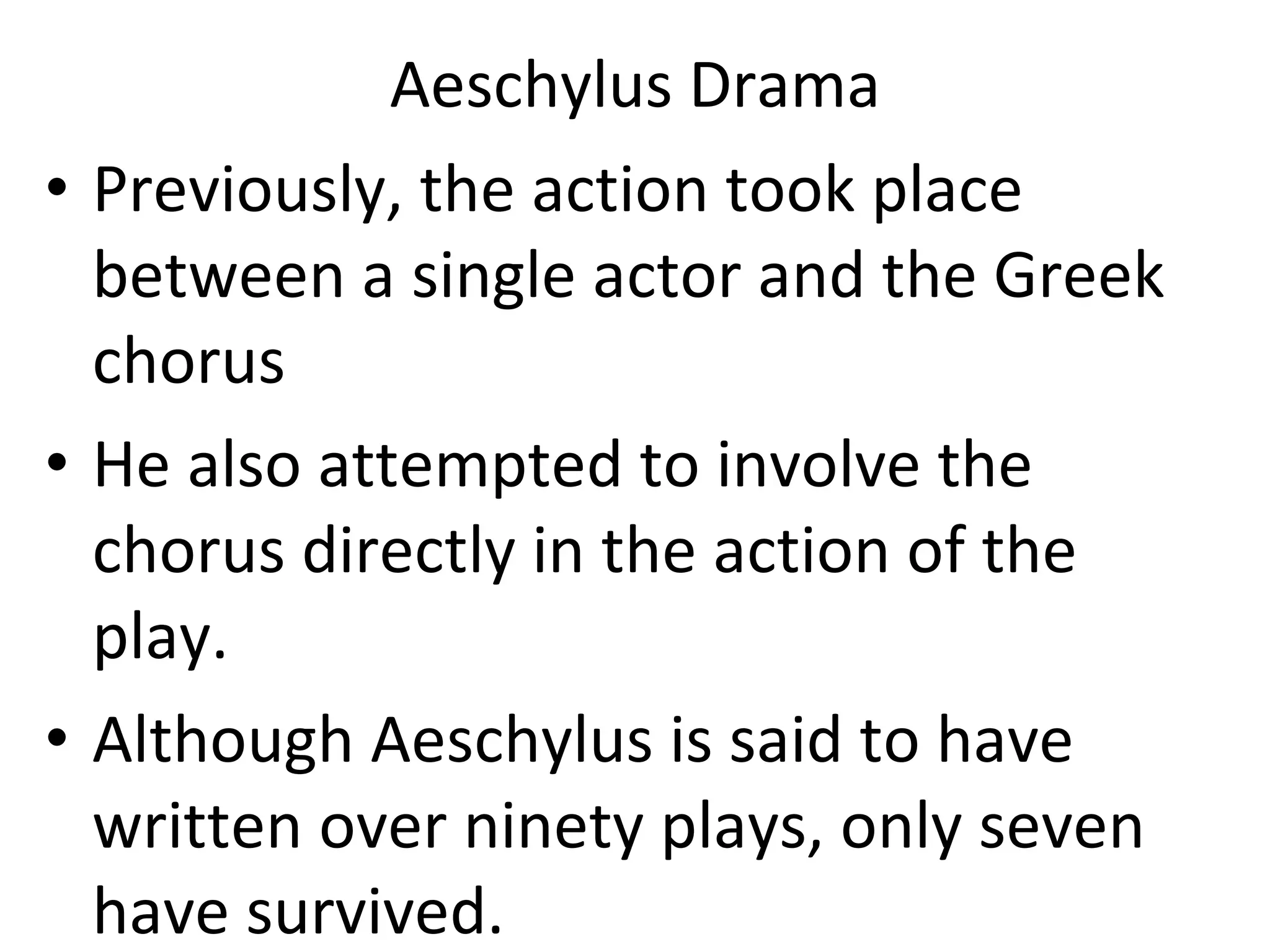 Aeschylus Drama Previously, the action took place between a single actor and the Greek chorus He also attempted to involve the chorus directly in the action of the play.  Although Aeschylus is said to have written over ninety plays, only seven have survived.  