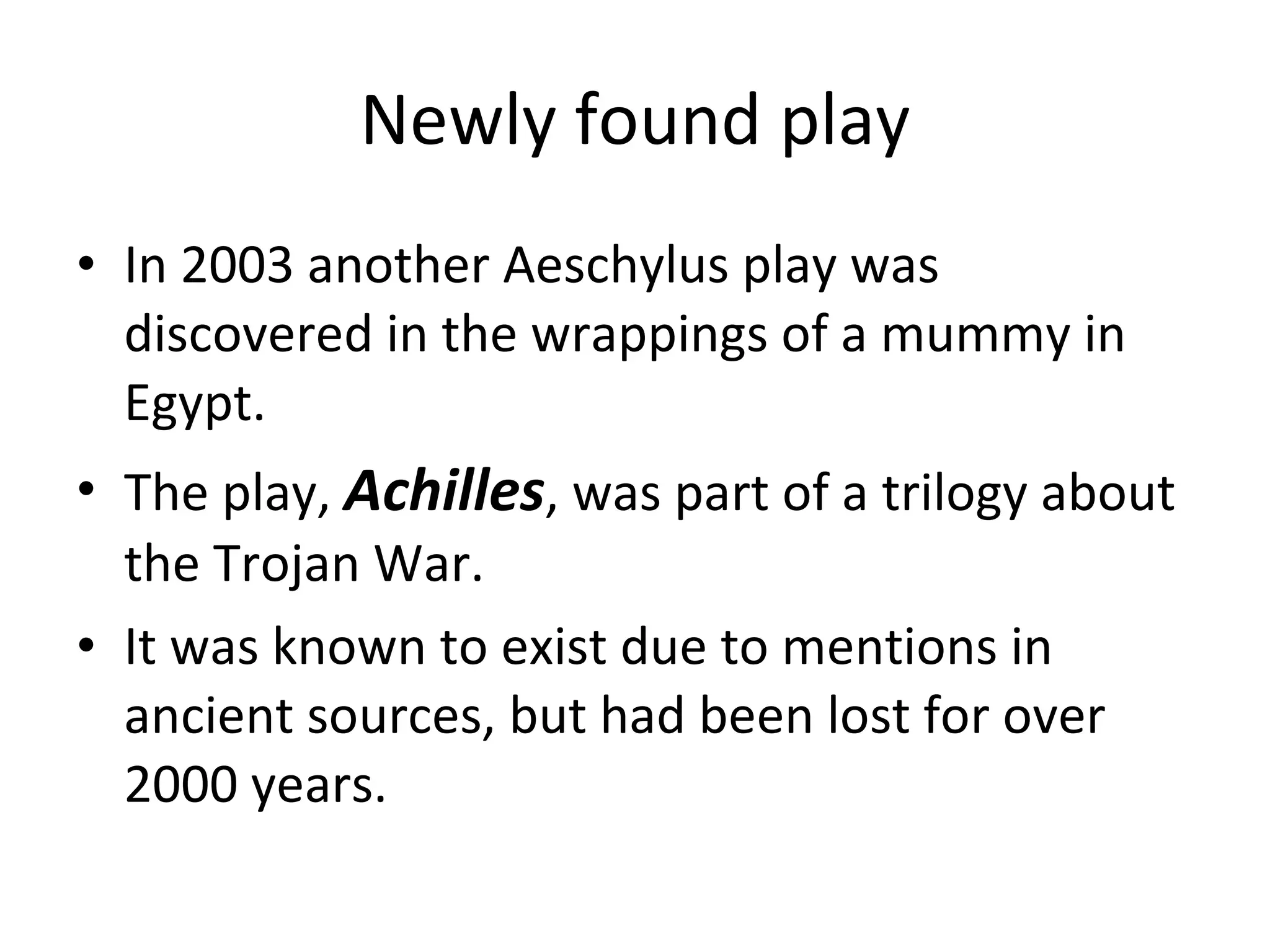 Newly found play In 2003 another Aeschylus play was discovered in the wrappings of a mummy in Egypt.  The play,  Achilles , was part of a trilogy about the Trojan War.  It was known to exist due to mentions in ancient sources, but had been lost for over 2000 years. 