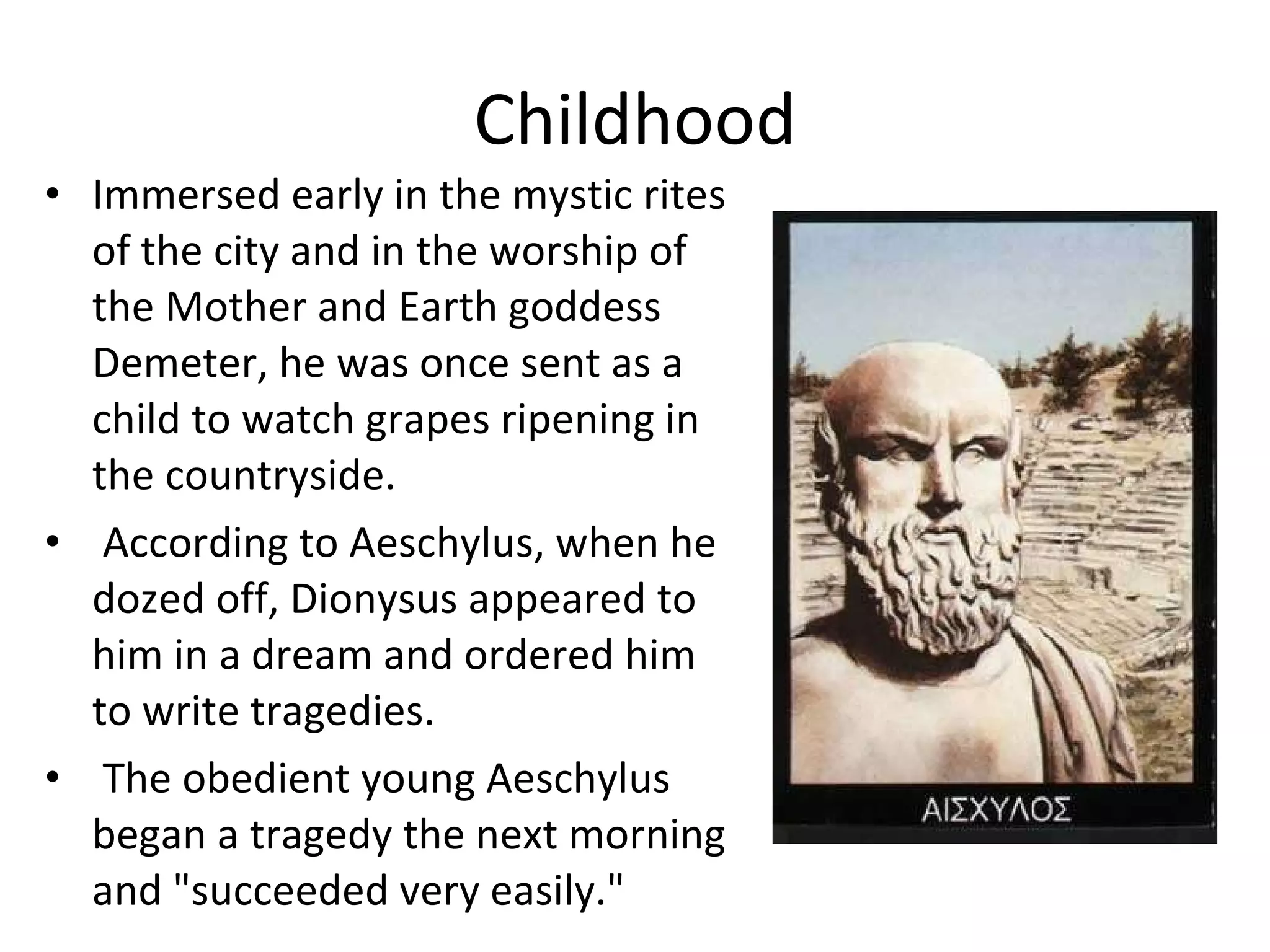 Childhood Immersed early in the mystic rites of the city and in the worship of the Mother and Earth goddess Demeter, he was once sent as a child to watch grapes ripening in the countryside. According to Aeschylus, when he dozed off, Dionysus appeared to him in a dream and ordered him to write tragedies. The obedient young Aeschylus began a tragedy the next morning and "succeeded very easily." 