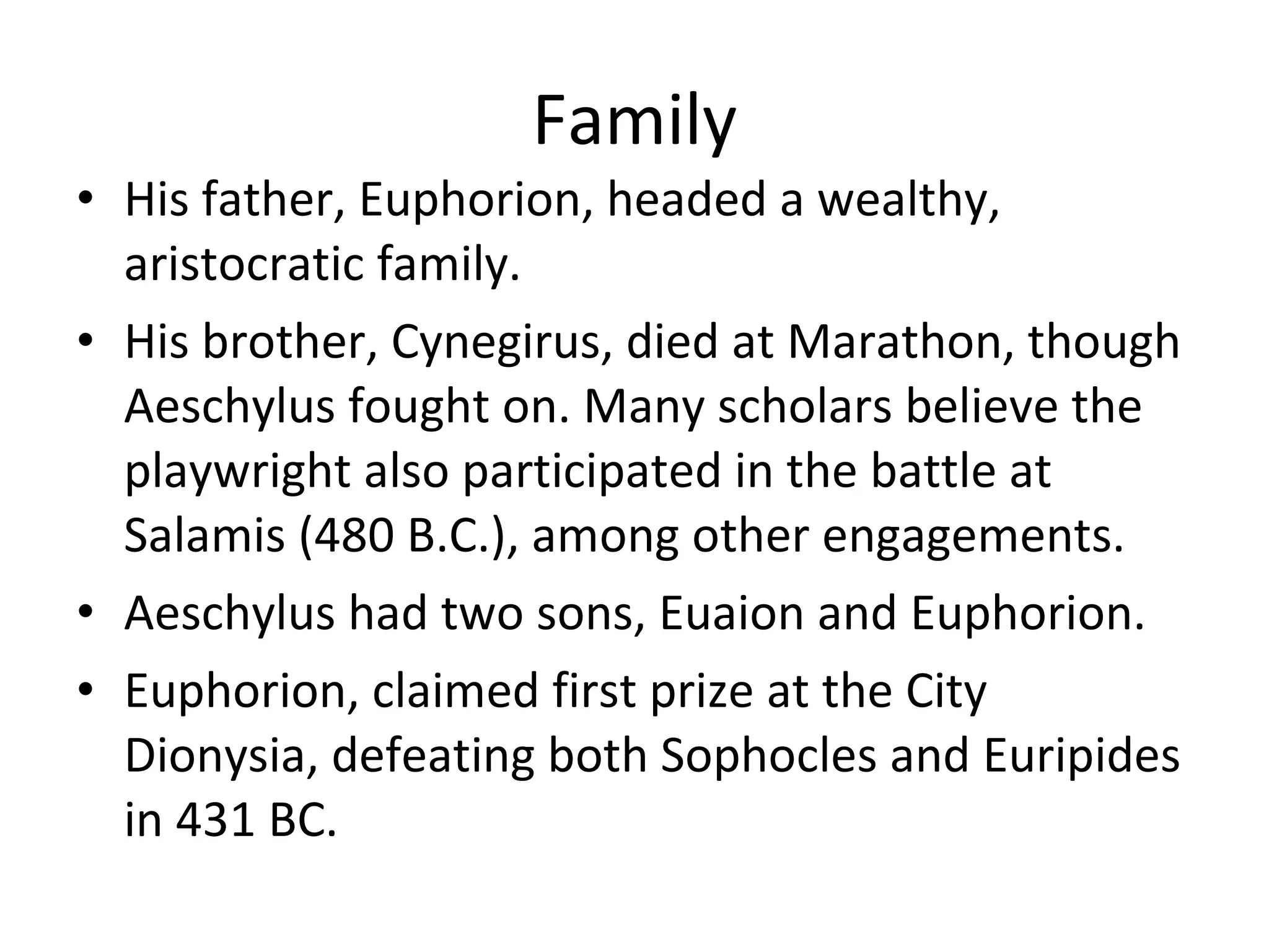 Family His father, Euphorion, headed a wealthy, aristocratic family.  His brother, Cynegirus, died at Marathon, though Aeschylus fought on. Many scholars believe the playwright also participated in the battle at Salamis (480 B.C.), among other engagements. Aeschylus had two sons, Euaion and Euphorion.  Euphorion, claimed first prize at the City Dionysia, defeating both Sophocles and Euripides in 431 BC. 