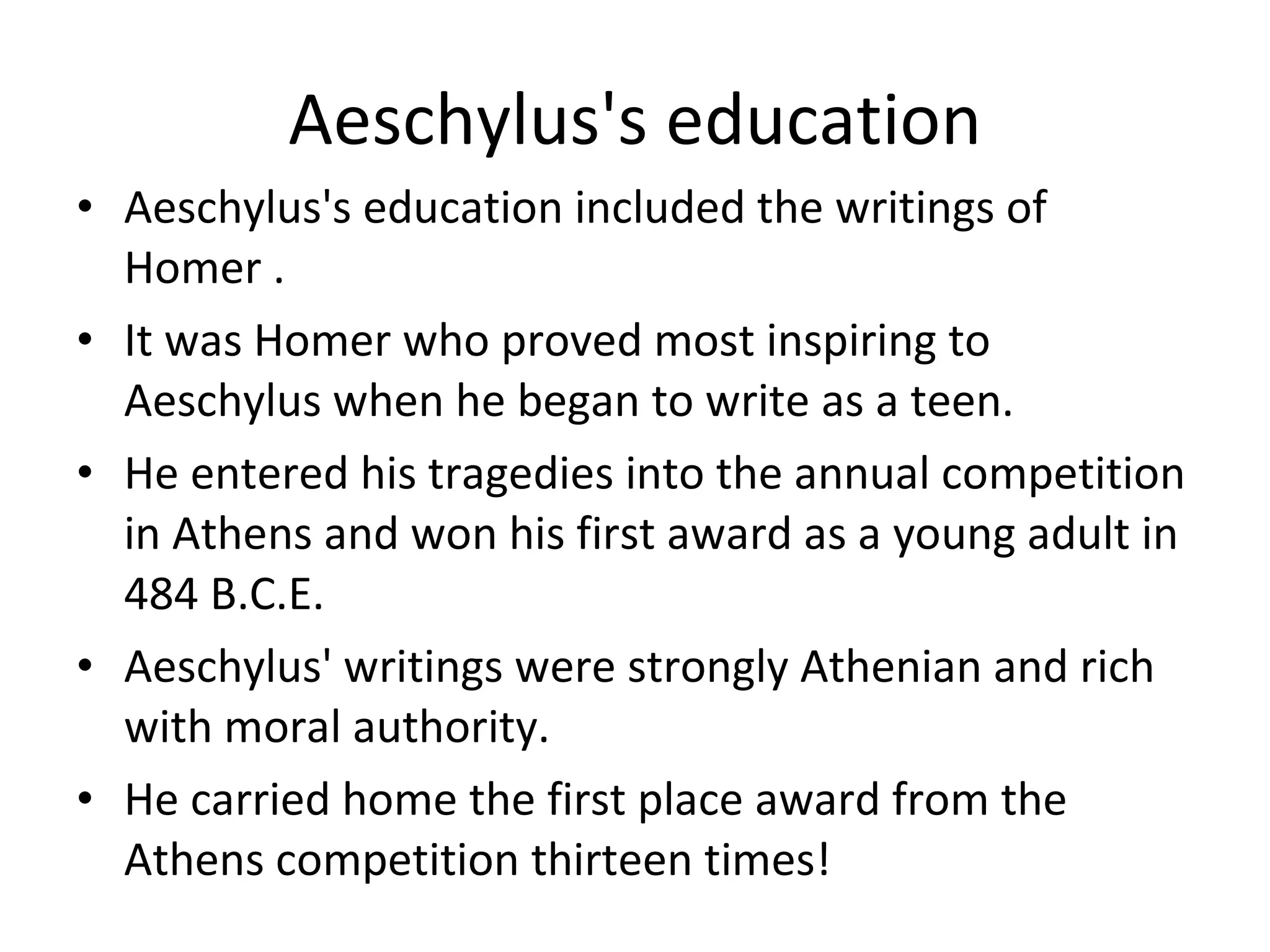 Aeschylus's education Aeschylus's education included the writings of Homer . It was Homer who proved most inspiring to Aeschylus when he began to write as a teen.  He entered his tragedies into the annual competition in Athens and won his first award as a young adult in 484 B.C.E.  Aeschylus' writings were strongly Athenian and rich with moral authority.  He carried home the first place award from the Athens competition thirteen times!  