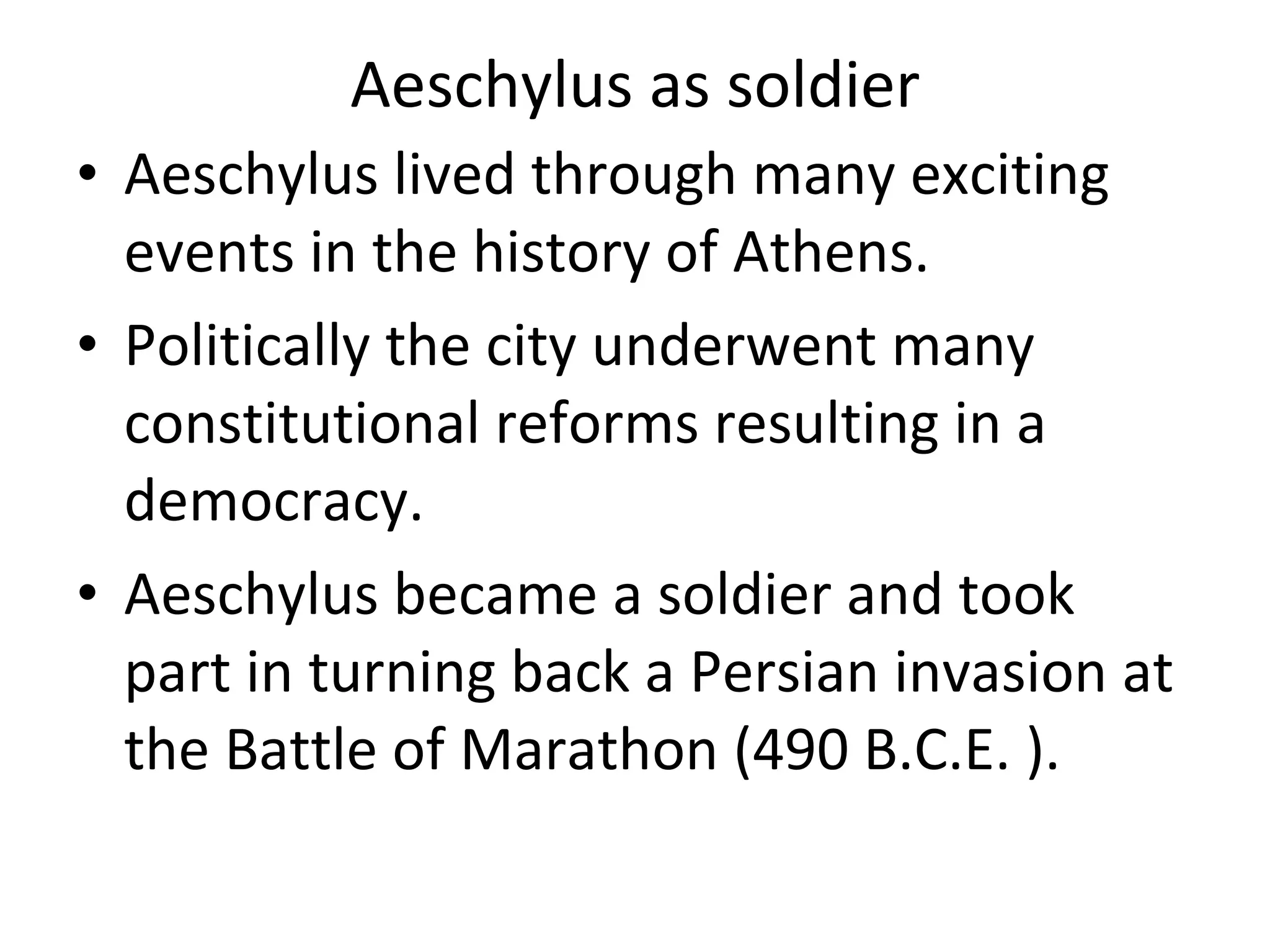 Aeschylus as soldier Aeschylus lived through many exciting events in the history of Athens.  Politically the city underwent many constitutional reforms resulting in a democracy.  Aeschylus became a soldier and took part in turning back a Persian invasion at the Battle of Marathon (490 B.C.E. ).  