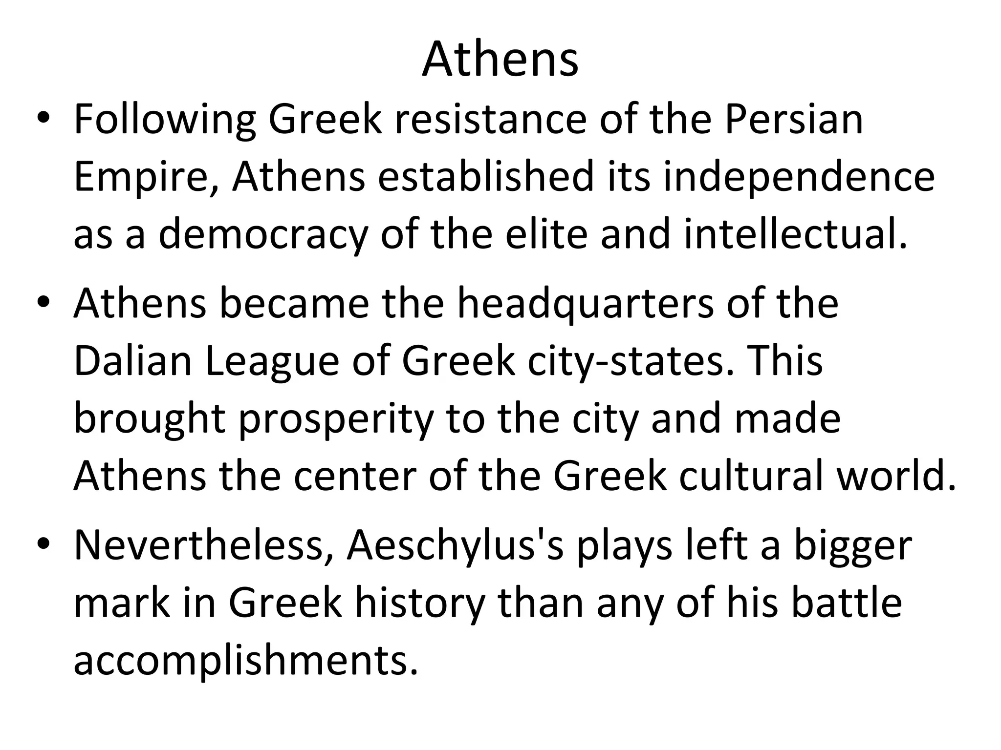 Athens Following Greek resistance of the Persian Empire, Athens established its independence as a democracy of the elite and intellectual.  Athens became the headquarters of the Dalian League of Greek city-states. This brought prosperity to the city and made Athens the center of the Greek cultural world.  Nevertheless, Aeschylus's plays left a bigger mark in Greek history than any of his battle accomplishments.  