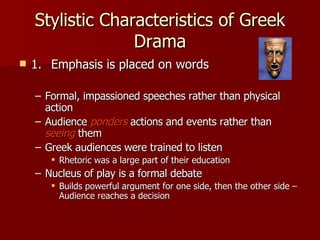 Stylistic Characteristics of Greek Drama 1. Emphasis is placed on words Formal, impassioned speeches rather than physical action Audience  ponders  actions and events rather than  seeing  them Greek audiences were trained to listen Rhetoric was a large part of their education Nucleus of play is a formal debate Builds powerful argument for one side, then the other side – Audience reaches a decision 