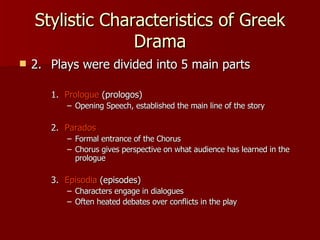 Stylistic Characteristics of Greek Drama 2. Plays were divided into 5 main parts 1.   Prologue  (prologos) Opening Speech, established the main line of the story 2.   Parados Formal entrance of the Chorus Chorus gives perspective on what audience has learned in the prologue 3.   Episodia  (episodes) Characters engage in dialogues Often heated debates over conflicts in the play 