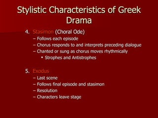 Stylistic Characteristics of Greek Drama 4.  Stasimon  (Choral Ode) Follows each episode Chorus responds to and interprets preceding dialogue Chanted or sung as chorus moves rhythmically Strophes and Antistrophes 5.  Exodus Last scene Follows final episode and stasimon Resolution Characters leave stage 