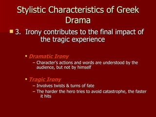 Stylistic Characteristics of Greek Drama 3.  Irony contributes to the final impact of  the tragic experience Dramatic Irony Character’s actions and words are understood by the audience, but not by himself Tragic Irony Involves twists & turns of fate The harder the hero tries to avoid catastrophe, the faster  it hits 
