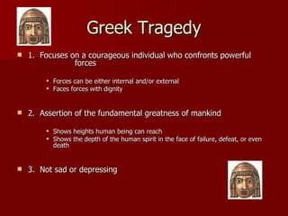 Greek Tragedy 1.  Focuses on a courageous individual who confronts powerful  forces Forces can be either internal and/or external Faces forces with dignity 2.  Assertion of the fundamental greatness of mankind Shows heights human being can reach Shows the depth of the human spirit in the face of failure, defeat, or even death 3.  Not sad or depressing 