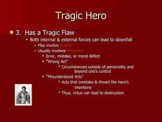 Tragic Hero 3.  Has a Tragic Flaw Both internal & external forces can lead to downfall May involve  Hubris Usually involves  Hamartia Error, mistake, or moral defect “ Wrong Act”  * Circumstances outside of personality and  beyond one’s control “ Misunderstood Acts”  * Acts that overtake & thwart the hero’s    intentions * Thus, virtue can lead to destruction 