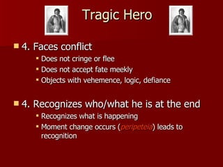 Tragic Hero 4. Faces conflict Does not cringe or flee  Does not accept fate meekly Objects with vehemence, logic, defiance 4. Recognizes who/what he is at the end Recognizes what is happening Moment change occurs ( peripeteia ) leads to recognition 