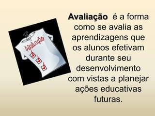 Avaliação é a forma
 como se avalia as
 aprendizagens que
 os alunos efetivam
    durante seu
  desenvolvimento
com vistas a planejar
  ações educativas
       futuras.
 