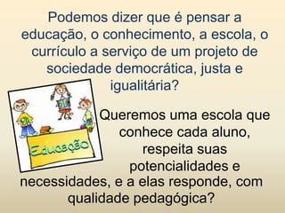 Podemos dizer que é pensar a
educação, o conhecimento, a escola, o
 currículo a serviço de um projeto de
   sociedade democrática, justa e
              igualitária?

            Queremos uma escola que
               conhece cada aluno,
                  respeita suas
                potencialidades e
necessidades, e a elas responde, com
       qualidade pedagógica?
 