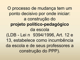 O processo de mudança tem um
  ponto decisivo por onde iniciar:
         a construção do
   projeto político-pedagógico
            da escola
(LDB - Lei n 9394/1996, Art. 12 e
13, estabelece como incumbência
da escola e de seus professores a
       construção do PPP).
 