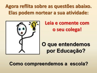 Agora reflita sobre as questões abaixo.
 Elas podem nortear a sua atividade:
                 Leia e comente com
                     o seu colega!

                O que entendemos
                 por Educação?

 Como compreendemos a escola?
 