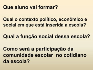 Que aluno vai formar?

Qual o contexto político, econômico e
social em que está inserida a escola?

Qual a função social dessa escola?

Como será a participação da
comunidade escolar no cotidiano
da escola?
 
