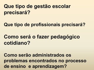 Que tipo de gestão escolar
precisará?

Que tipo de profissionais precisará?

Como será o fazer pedagógico
cotidiano?

Como serão administrados os
problemas encontrados no processo
de ensino e aprendizagem?
 