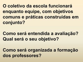 O coletivo da escola funcionará
enquanto equipe, com objetivos
comuns e práticas construídas em
conjunto?

Como será entendida a avaliação?
Qual será o seu objetivo?

Como será organizada a formação
dos professores?
 