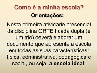 Como é a minha escola?
          Orientações:
Nesta primeira atividade presencial
da disciplina ORTE I cada dupla (e
     um trio) deverá elaborar um
documento que apresenta a escola
 em todas as suas características:
física, administrativa, pedagógica e
   social, ou seja, a escola ideal.
 