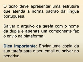O texto deve apresentar uma estrutura
que atenda a norma padrão da língua
portuguesa.

Salvar o arquivo da tarefa com o nome
da dupla e apenas um componente faz
o envio na plataforma.

Dica Importante: Enviar uma cópia da
sua tarefa para o seu email ou salvar no
pendrive.
 