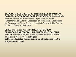 SILVA, Maria Beatriz Gomes da. ORGANIZAÇÃO CURRICULAR
DA ESCOLA E AVALIAÇÃO DA APRENDIZAGEM. Texto organizado
para uso didático da Interdisciplina Organização do Ensino
Fundamental, do Curso de Graduação em Pedagogia - Licenciatura,
da Faculdade de Educação, da UniversidadeFederal do Rio Grande
do Sul. 1ª Edição – 2006-2009.

VEIGA, Ilma Passos Alencastro PROJETO POLÍTICO-
PEDAGÓGICO DA ESCOLA: UMA CONSTRUÇÃO COLETIVA.
Texto extraído sob licença da autora e da editora do livro: VEIGA,
Ilma Passos Alencastro. (org) Projeto
político-pedagógico da escola: uma construção possível. 14a
edição Papirus, 2002.
 