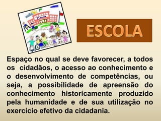 Espaço no qual se deve favorecer, a todos
os cidadãos, o acesso ao conhecimento e
o desenvolvimento de competências, ou
seja, a possibilidade de apreensão do
conhecimento historicamente produzido
pela humanidade e de sua utilização no
exercício efetivo da cidadania.
 