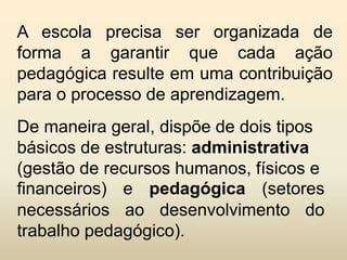 A escola precisa ser organizada de
forma a garantir que cada ação
pedagógica resulte em uma contribuição
para o processo de aprendizagem.
De maneira geral, dispõe de dois tipos
básicos de estruturas: administrativa
(gestão de recursos humanos, físicos e
financeiros) e pedagógica (setores
necessários ao desenvolvimento do
trabalho pedagógico).
 