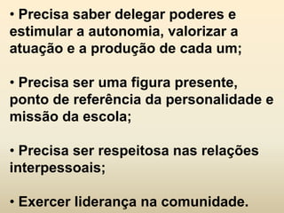 • Precisa saber delegar poderes e
estimular a autonomia, valorizar a
atuação e a produção de cada um;

• Precisa ser uma figura presente,
ponto de referência da personalidade e
missão da escola;

• Precisa ser respeitosa nas relações
interpessoais;

• Exercer liderança na comunidade.
 