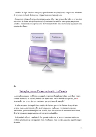 Esta falta de rigor faz ainda com que o aproveitamento escolar não seja o espectável pelo facto
de haver um profundo desinteresse pela parte da maioria dos jovens.

 Ainda assim esta escola apresenta vantagens, uma delas é que hoje em dia todos os jovens têm
um acesso facilitado aos estabelecimentos de ensino e têm também mais apoios por parte do
Estado, e para além disso os professores dispõem de métodos mais interessantes e que cativam a
atenção dos alunos.




5.

        Solução para a Desvalorização da Escola
 A solução para este problema passa pela responsabilização de toda a sociedade e para
chamar a atenção da Escola para ter um papel mais activo na vida dos jovens, estes
jovens são, por vezes, jovens carentes e que precisam de atenção!

 A solução passa ainda pela intervenção do Estado, para criar formas de apoio aos
jovens, para poder incentivá-los a serem pessoas melhores, pessoas com valores
intrínsecos, pessoas com objectivos na vida, que têm vontade de bater novos recordes,
de criar novas coisas para conseguirem ser reconhecidos.

 A desvalorização da escola terá fim quando os jovens se perceberem que realmente
podem ser alguém se conseguirem bons resultados, para isso é necessária a colaboração
de todos.

                                                                                              11
 