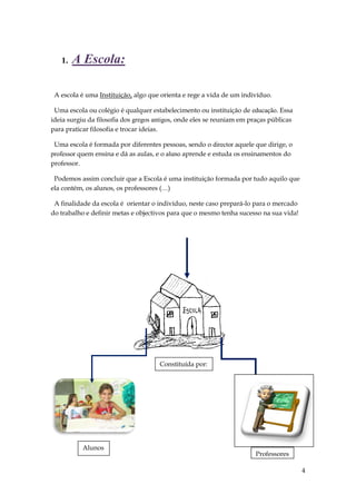 1.   A Escola:

 A escola é uma Instituição, algo que orienta e rege a vida de um indivíduo.

 Uma escola ou colégio é qualquer estabelecimento ou instituição de educação. Essa
ideia surgiu da filosofia dos gregos antigos, onde eles se reuniam em praças públicas
para praticar filosofia e trocar ideias.

 Uma escola é formada por diferentes pessoas, sendo o director aquele que dirige, o
professor quem ensina e dá as aulas, e o aluno aprende e estuda os ensinamentos do
professor.

 Podemos assim concluir que a Escola é uma instituição formada por tudo aquilo que
ela contém, os alunos, os professores (…)

 A finalidade da escola é orientar o indivíduo, neste caso prepará-lo para o mercado
do trabalho e definir metas e objectivos para que o mesmo tenha sucesso na sua vida!




                                      Constituída por:




           Alunos
                                                                       Professores

                                                                                        4
 