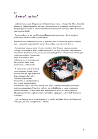 1.2
 A escola actual
 Cada vez mais, os pais delegam quase integralmente na escola a educação dos filhos, limitando
a sua acção educativa a castigos por maus comportamentos. A forma como grande parte dos
pais portugueses educam os filhos incentiva nestes a falta de auto-confiança, a falta de iniciativa
e de responsabilidade.

 Deve reconhecer-se que o problema actual da educação das crianças e dos jovens é um
problema de toda a sociedade e de cada adulto.

Temos toda uma responsabilidade com as gerações futuras. Compete-nos preparar os jovens
para a vida adulta, preparando-lhes um tipo de sociedade onde seja possível viver.

 Durante muito tempo, a escola foi vista como única fonte de saber, capaz de assegurar
prestígio e posição social. Hoje, embora continue a ter um papel importante, ela já não tem o
"monopólio" do saber exclusivo, ou seja, actualmente há já muitas outras fontes de informação
igualmente credíveis. Nestas novas
fontes de informação estão
incluídas as novas tecnologias que
são excelentes meios para a
construção do conhecimento.

 A escola já não deve ser encarada
como um espaço fechado e triste,
mas sim como um lugar de prazer e
de aprendizagem. Para tal, o
contributo do professor é
fundamental. O papel deste não se
deve resumir à transmissão de
teorias muitas vezes já em desuso mas em estar aberto à imprevisibilidade e às constantes
mutações socioculturais. O papel do professor não poderá limitar-se a uma comunicação
unilateral entre este e os seus alunos. Este papel terá de ser activo e criativo, para que a
educação decorra numa acção cooperativa e onde haja espaço para a criatividade de alunos e
professores.

 Hoje em dia existe novas formas de ensino e as grandes novidades são sem dúvida as novas
tecnologias, tal como o computador e a Internet.




                                                                                                 6
 