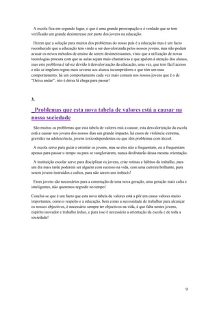 A escola fica em segundo lugar, o que é uma grande preocupação e é verdade que se tem
verificado um grande desinteresse por parte dos jovens na educação.

 Dizem que a solução para muitos dos problemas do nosso país é a educação mas é um facto
reconhecido que a educação tem vindo a ser desvalorizada pelos nossos jovens, mas não podem
acusar os novos métodos de ensino de serem desinteressantes, visto que a utilização de novas
tecnologias procura com que as aulas sejam mais chamativas e que apelem á atenção dos alunos,
mas este problema é talvez devido á desvalorização da educação, uma vez, que tem fácil acesso
e não se impõem regras mais severas aos alunos incumpridores e que têm um mau
comportamento, há um comportamento cada vez mais comum nos nossos jovens que é o de
“Deixa andar”, isto é deixa lá chega para passar!



3.

 Problemas que esta nova tabela de valores está a causar na
nossa sociedade
 São muitos os problemas que esta tabela de valores está a causar, esta desvalorização da escola
está a causar nos jovens dos nossos dias um grande impacto, há casos de violência extrema,
gravidez na adolescência, jovens toxicodependentes ou que têm problemas com álcool.

 A escola serve para guiar e orientar os jovens, mas se eles não a frequentam, ou a frequentam
apenas para passar o tempo ou para se vangloriarem, nunca desfrutarão dessa mesma orientação.

 A instituição escolar serve para disciplinar os jovens, criar rotinas e hábitos de trabalho, para
um dia mais tarde poderem ser alguém com sucesso na vida, com uma carreira brilhante, para
serem jovens instruídos e cultos, para não serem uns imbecis!

 Estes jovens são necessários para a construção de uma nova geração, uma geração mais culta e
inteligentes, não queremos regredir no tempo!

Conclui-se que é um facto que esta nova tabela de valores está a pôr em causa valores muito
importantes, como o respeito e a educação, bem como a necessidade de trabalhar para alcançar
os nossos objectivos, é necessário sempre ter objectivos na vida, é que falta nestes jovens,
espírito inovador e trabalho árduo, e para isso é necessário a orientação da escola e de toda a
sociedade!




                                                                                                     9
 