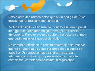 Esta é uma das razões pelas quais um código de Ética
precisa ser energicamente cumprido.
Virtude do sigilo – Eticamente, o sigilo assume o papel
de algo que é confiado ecuja presença de silêncio é
obrigatória. Revelar o que se sabe a respeito de alguém
que pediu reserva á quebra de sigilo.
No campo profissional é recomendável que se reserve
quanto a tudo que se sabe por força da execução do
trabalho. Os rompimentos de sigilos nas áreas
tributárias, societárias, de pesquisa em curso são
criminosos, cometendo-se assim infração ética.
 