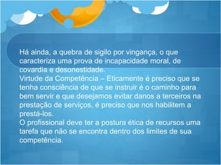 Há ainda, a quebra de sigilo por vingança, o que
caracteriza uma prova de incapacidade moral, de
covardia e desonestidade.
Virtude da Competência – Eticamente é preciso que se
tenha consciência de que se instruir é o caminho para
bem servir e que desejamos evitar danos a terceiros na
prestação de serviços, é preciso que nos habilitem a
prestá-los.
O profissional deve ter a postura ética de recursos uma
tarefa que não se encontra dentro dos limites de sua
competência.
 