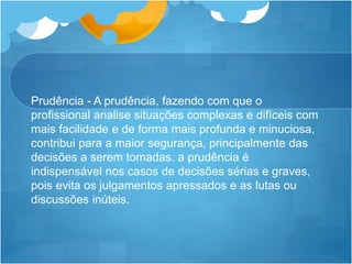 Prudência - A prudência, fazendo com que o
profissional analise situações complexas e difíceis com
mais facilidade e de forma mais profunda e minuciosa,
contribui para a maior segurança, principalmente das
decisões a serem tomadas. a prudência é
indispensável nos casos de decisões sérias e graves,
pois evita os julgamentos apressados e as lutas ou
discussões inúteis.
 