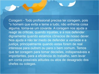 Coragem - Todo profissional precisa ter coragem, pois
"o homem que evita e teme a tudo, não enfrenta coisa
alguma, torna-se um covarde. A coragem nos ajuda a
reagir às críticas, quando injustas, e a nos defender
dignamente quando estamos cônscios de nosso dever.
Nos ajuda a não ter medo de defender a verdade e a
justiça, principalmente quando estas forem de real
interesse para outrem ou para o bem comum. Temos
que ter coragem para tomar decisões, indispensáveis e
importantes, para a eficiência do trabalho, sem levar
em conta possíveis atitudes ou atos de desagrado dos
chefes ou colegas.
 