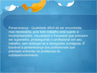 Perseverança - Qualidade difícil de ser encontrada,
mas necessária, pois todo trabalho está sujeito a
incompreensões, insucessos e fracassos que precisam
ser superados, prosseguindo o profissional em seu
trabalho, sem entregar-se a decepções oumágoas. É
louvável a perseverança dos profissionais que
precisam enfrentar os problemas do
subdesenvolvimento.
 