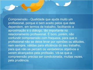 Compreensão - Qualidade que ajuda muito um
profissional, porque é bem aceito pelos que dele
dependem, em termos de trabalho, facilitando a
aproximação e o diálogo, tão importante no
relacionamento profissional. É bom, porém, não
confundir compreensão com fraqueza, para que o
profissional não se deixe levar por opiniões ou atitudes,
nem sempre, válidas para eficiência do seu trabalho,
para que não se percam os verdadeiros objetivos a
serem alcançados pela profissão. Vê-se que a
compreensão precisa ser condicionada, muitas vezes,
pela prudência.
 