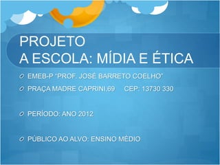 PROJETO
A ESCOLA: MÍDIA E ÉTICA
EMEB-P “PROF. JOSÉ BARRETO COELHO”
PRAÇA MADRE CAPRINI,69 CEP: 13730 330
PERÍODO: ANO 2012
PÚBLICO AO ALVO: ENSINO MÉDIO
 