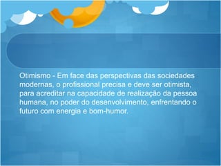 Otimismo - Em face das perspectivas das sociedades
modernas, o profissional precisa e deve ser otimista,
para acreditar na capacidade de realização da pessoa
humana, no poder do desenvolvimento, enfrentando o
futuro com energia e bom-humor.
 