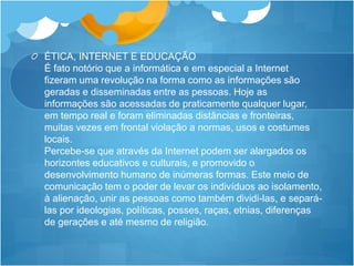 ÉTICA, INTERNET E EDUCAÇÃO
É fato notório que a informática e em especial a Internet
fizeram uma revolução na forma como as informações são
geradas e disseminadas entre as pessoas. Hoje as
informações são acessadas de praticamente qualquer lugar,
em tempo real e foram eliminadas distâncias e fronteiras,
muitas vezes em frontal violação a normas, usos e costumes
locais.
Percebe-se que através da Internet podem ser alargados os
horizontes educativos e culturais, e promovido o
desenvolvimento humano de inúmeras formas. Este meio de
comunicação tem o poder de levar os indivíduos ao isolamento,
à alienação, unir as pessoas como também dividi-las, e separá-
las por ideologias, políticas, posses, raças, etnias, diferenças
de gerações e até mesmo de religião.
 